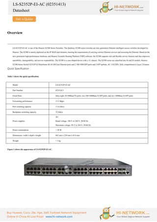 LS-S2352P-EI-AC (02351413)
Datasheet
Buy Huawei, Cisco, Zte, Hpe, Dell, Fortinet Network Equipment
Online In China At Low Price! www.hi-network.com
Overview
LS-S2352P-EI-AC is one of the Huawei S2300 Series Switches. The Quidway S2300 series switches are new generation Ethernet intelligent access switches developed by
Huawei. The S2300 is mainly deployed on the IP MAN and intranets, meeting the requirements of carrying various Ethernet services and accessing the Ethernet. Based on the
new generation high-performance hardware and Huawei Versatile Routing Platform (VRP) software, the S2300 supports rich and flexible service features and thus improves
operability, manageability, and service expansibility. The S2300 is a case-shaped device with a 1U chassis. The S2300 series are classified into SI and EI models. Huawei
S2300 Series Switch S2352P-EI Mainframe 48 10/100 Fast Ethernet ports and 2 100/1000 SFP ports and 2 SFP uplinks, AC 110/220V, QoS, comprehensive Layer 2 Feature.
Quick Specification
Table 1 shows the quick specification.
Model LS-S2352P-EI-AC
Part Number 02351413
Fixed Ports forty-eight 10/100BaseTX ports, two 100/1000Base-X SFP ports, and two 1000Base-X SFP ports
Forwarding performance 13.2 Mpps
Port switching capacity 17.6 Gbit/s
Backplane switching capacity 32 Gbit/s
Power supplies
AC:
Rated voltage: 100 V to 240 V, 50/60 Hz
Maximum voltage: 90 V to 264 V, 50/60 Hz
Power consumption < 38 W
Dimensions: width x depth x height 442 mm x 220 mm x 43.6 mm
Weight < 3 kg
Figure 1 shows the appearance of LS-S2352P-EI-AC.
 