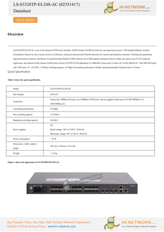 LS-S3328TP-EI-24S-AC (02351417)
Datasheet
Buy Huawei, Cisco, Zte, Hpe, Dell, Fortinet Network Equipment
Online In China At Low Price! www.hi-network.com
Overview
LS-S3328TP-EI-24S-AC is one of the Huawei S3300 Series Switches. S3300 switches (S3300 for short) are next-generation Layer-3 100-megabit Ethernet switches
developed by Huawei to carry various services on Ethernets, which provide powerful Ethernet functions for carriers and enterprise customers. Utilizing next-generation
high-performance hardware and Huawei Versatile Routing Platform (VRP) software, the S3300 supports enhanced selective QinQ, line-speed cross-VLAN multicast
duplication, and Ethernet OAM. Huawei S3300 Series Switch S3328TP-EI-24S Mainframe 24 100BASE-X ports and 2 Combo GE 10/100/1000 Rj-45 +100/1000 SFP) ports
and 2 SFP ports, AC 110/220V, 12.8Gbps switching capacity, 9.6 Mpps Forwarding performance, 64Gbps stacking bandwidth, Enhanced layer 3 Feature.
Quick Specification
Table 1 shows the quick specification.
Model LS-S3328TP-EI-24S-AC
Part Number 02351417
Fixed Ports
twenty-four 100Base-FX ports, two 1000Base-X SFP ports, and two gigabit Combo ports (10/100/1000Base-T or
100/1000Base-X)
Forwarding performance 9.6 Mpps
Port switching capacity 12.8 Gbit/s
Backplane switching capacity 64 Gbit/s
Power supplies
AC:
Rated voltage: 100 V to 240 V, 50/60 Hz
Maximum voltage: 90 V to 264 V, 50/60 Hz
Power consumption < 20 W
Dimensions: width x depth x
height
442 mm x 220 mm x 43.6 mm
Weight < 2.6 kg
Figure 1 shows the appearance of LS-S3328TP-EI-24S-AC.
 