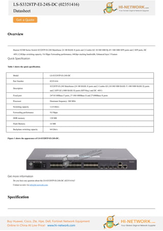 LS-S3328TP-EI-24S-DC (02351416)
Datasheet
Buy Huawei, Cisco, Zte, Hpe, Dell, Fortinet Network Equipment
Online In China At Low Price! www.hi-network.com
Overview
Huawei S3300 Series Switch S3328TP-EI-24S Mainframe 24 100 BASE-X ports and 2 Combo GE 10/100/1000 Rj-45+100/1000 SFP) ports and 2 SFP ports, DC
-48V,12.8Gbps switching capacity, 9.6 Mpps Forwarding performance, 64Gbps stacking bandwidth, Enhanced layer 3 Feature
Quick Specification
Table 1 shows the quick specification.
Model LS-S3328TP-EI-24S-DC
Part Number 02351416
Description
S3328TP-EI-24S Mainframe (24 100 BASE-X ports and 2 Combo GE (10/100/1000 BASE-T+100/1000 BASE-X) ports
and 2 SFP GE (1000 BASE-X) ports (SFP Req.) and DC -48V)
Fixed port 24*10/100Base-T ports, 2* 100/1000Base-X and 2*1000Base-X ports
Processor Dominant frequency: 300 MHz
Switching capacity 12.8 Gbit/s
Forwarding performance 9.6 Mpps
DDR memory 128 MB
Flash Memory 16 MB
Backplane switching capacity 64 Gbit/s
Figure 1 shows the appearance of LS-S3328TP-EI-24S-DC.
Get more information
Do you have any question about the LS-S3328TP-EI-24S-DC (02351416)?
Contact us now via info@hi-network.com.
Specification
 