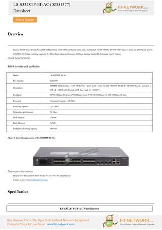 LS-S3328TP-EI-AC (02351377)
Datasheet
Buy Huawei, Cisco, Zte, Hpe, Dell, Fortinet Network Equipment
Online In China At Low Price! www.hi-network.com
Overview
Huawei S3300 Series Switch S3328TP-EI Mainframe 24 10/100 FastEthernet ports and 2 Combo GE 10/100/1000 Rj-45+100/1000 Base-X) ports and 2 SFP ports and AC
110/220V, 12.8Gbps switching capacity, 9.6 Mpps Forwarding performance, 64Gbps stacking bandwidth, Enhanced layer 3 Feature
Quick Specification
Table 1 shows the quick specification.
Model LS-S3328TP-EI-AC
Part Number 02351377
Description
S3328TP-EI Mainframe (24 10/100 BASE-T ports and 2 Combo GE (10/100/1000 BASE-T+100/1000 Base-X) ports and 2
SFP GE (1000 BASE-X) ports (SFP Req.) and AC 110/220V)
Fixed port 24*10/100Base-TX ports, 2*1000Base-X and 2*10/100/1000Base-Tor 100/1000Base-X ports
Processor Dominant frequency: 300 MHz
Switching capacity 12.8 Gbit/s
Forwarding performance 9.6 Mpps
DDR memory 128 MB
Flash Memory 16 MB
Backplane switching capacity 64 Gbit/s
Figure 1 shows the appearance of LS-S3328TP-EI-AC.
Get more information
Do you have any question about the LS-S3328TP-EI-AC (02351377)?
Contact us now via info@hi-network.com.
Specification
LS-S3328TP-EI-AC Specification
 