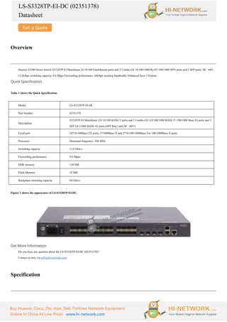 LS-S3328TP-EI-DC (02351378)
Datasheet
Buy Huawei, Cisco, Zte, Hpe, Dell, Fortinet Network Equipment
Online In China At Low Price! www.hi-network.com
Overview
Huawei S3300 Series Switch S3328TP-EI Mainframe 24 10/100 FastEthernet ports and 2 Combo GE 10/100/1000 Rj-45+100/1000 SFP) ports and 2 SFP ports, DC -48V,
12.8Gbps switching capacity, 9.6 Mpps Forwarding performance, 64Gbps stacking bandwidth, Enhanced layer 3 Feature
Quick Specification
Table 1 shows the Quick Specification.
Model LS-S3328TP-EI-DC
Part Number 02351378
Description
S3328TP-EI Mainframe (24 10/100 BASE-T ports and 2 Combo GE (10/100/1000 BASE-T+100/1000 Base-X) ports and 2
SFP GE (1000 BASE-X) ports (SFP Req.) and DC -48V)
Fixed port 24*10/100Base-TX ports, 2*1000Base-X and 2*10/100/1000Base-Tor 100/1000Base-X ports
Processor Dominant frequency: 300 MHz
Switching capacity 12.8 Gbit/s
Forwarding performance 9.6 Mpps
DDR memory 128 MB
Flash Memory 16 MB
Backplane switching capacity 64 Gbit/s
Figure 1 shows the appearance of LS-S3328TP-EI-DC.
Get More Information
Do you have any question about the LS-S3328TP-EI-DC (02351378)?
Contact us now via info@hi-network.com.
Specification
 