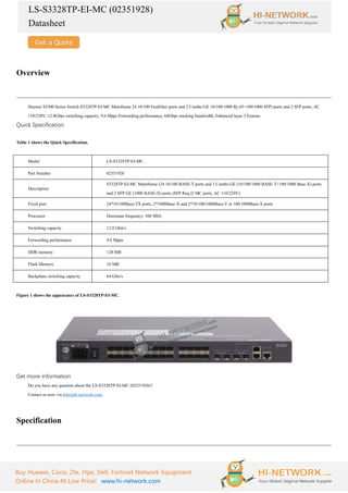 LS-S3328TP-EI-MC (02351928)
Datasheet
Buy Huawei, Cisco, Zte, Hpe, Dell, Fortinet Network Equipment
Online In China At Low Price! www.hi-network.com
Overview
Huawei S3300 Series Switch S3328TP-EI-MC Mainframe 24 10/100 FastEther ports and 2 Combo GE 10/100/1000 Rj-45+100/1000 SFP) ports and 2 SFP ports, AC
110/220V, 12.8Gbps switching capacity, 9.6 Mpps Forwarding performance, 64Gbps stacking bandwidth, Enhanced layer 3 Feature.
Quick Specification
Table 1 shows the Quick Specification.
Model LS-S3328TP-EI-MC
Part Number 02351928
Description
S3328TP-EI-MC Mainframe (24 10/100 BASE-T ports and 2 Combo GE (10/100/1000 BASE-T+100/1000 Base-X) ports
and 2 SFP GE (1000 BASE-X) ports (SFP Req.)2 MC ports, AC 110/220V)
Fixed port 24*10/100Base-TX ports, 2*1000Base-X and 2*10/100/1000Base-T or 100/1000Base-X ports
Processor Dominant frequency: 300 MHz
Switching capacity 12.8 Gbit/s
Forwarding performance 9.6 Mpps
DDR memory 128 MB
Flash Memory 16 MB
Backplane switching capacity 64 Gbit/s
Figure 1 shows the appearance of LS-S3328TP-EI-MC.
Get more information
Do you have any question about the LS-S3328TP-EI-MC (02351928)?
Contact us now via info@hi-network.com.
Specification
 