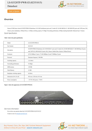 LS-S3328TP-PWR-EI (02351815)
Datasheet
Buy Huawei, Cisco, Zte, Hpe, Dell, Fortinet Network Equipment
Online In China At Low Price! www.hi-network.com
Overview
Huawei S3300 Series Switch S3328TP-PWR-EI Mainframe 24 10/100 FastEthernet ports and 2 Combo GE 10/100/1000 RJ-45 +100/1000 SFP) ports and 2 SFP ports, PoE,
Chassis, power redundancy, Without Power, 12.8Gbps switching capacity, 9.6 Mpps Forwarding performance, 64Gbps stacking bandwidth, Enhanced layer 3 Feature.
Quick Specification
Table 1 shows the quick specification.
Model LS-S3328TP-PWR-EI
Part Number 02351815
Description
S3328TP-PWR-EI Mainframe (24 10/100 BASE-T ports and 2 Combo GE (10/100/1000 BASE-T+100/1000 Base-X) ports
and 2 SFP GE (1000 BASE-X) ports, PoE, Chassis, Double Slots of power, Without Power)
Fixed port 24*10/100Base-T ports, 2* 100/1000Base-X and 2*1000Base-X ports
Processor Dominant frequency: 300 MHz
Switching capacity 12.8 Gbit/s
Forwarding performance 9.6 Mpps
DDR memory 128 MB
Flash Memory 16 MB
Backplane switching capacity 64 Gbit/s
Dimensions (W x D x H) 442 mm x 220 mmx 43.6 mm
Power consumption < 875 W, PoE power = 740 W
Figure 1 shows the appearance of LS-S3328TP-PWR-EI.
Get more information
Do you have any question about the LS-S3328TP-PWR-EI (02351815)?
Contact us now via info@hi-network.com.
 