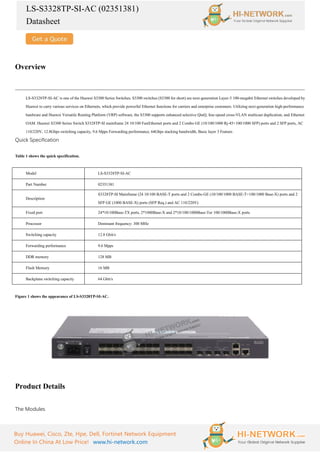 LS-S3328TP-SI-AC (02351381)
Datasheet
Buy Huawei, Cisco, Zte, Hpe, Dell, Fortinet Network Equipment
Online In China At Low Price! www.hi-network.com
Overview
LS-S3328TP-SI-AC is one of the Huawei S3300 Series Switches. S3300 switches (S3300 for short) are next-generation Layer-3 100-megabit Ethernet switches developed by
Huawei to carry various services on Ethernets, which provide powerful Ethernet functions for carriers and enterprise customers. Utilizing next-generation high-performance
hardware and Huawei Versatile Routing Platform (VRP) software, the S3300 supports enhanced selective QinQ, line-speed cross-VLAN multicast duplication, and Ethernet
OAM. Huawei S3300 Series Switch S3328TP-SI mainframe 24 10/100 FastEthernet ports and 2 Combo GE (10/100/1000 Rj-45+100/1000 SFP) ports and 2 SFP ports, AC
110/220V, 12.8Gbps switching capacity, 9.6 Mpps Forwarding performance, 64Gbps stacking bandwidth, Basic layer 3 Feature.
Quick Specification
Table 1 shows the quick specification.
Model LS-S3328TP-SI-AC
Part Number 02351381
Description
S3328TP-SI Mainframe (24 10/100 BASE-T ports and 2 Combo GE (10/100/1000 BASE-T+100/1000 Base-X) ports and 2
SFP GE (1000 BASE-X) ports (SFP Req.) and AC 110/220V)
Fixed port 24*10/100Base-TX ports, 2*1000Base-X and 2*10/100/1000Base-Tor 100/1000Base-X ports
Processor Dominant frequency: 300 MHz
Switching capacity 12.8 Gbit/s
Forwarding performance 9.6 Mpps
DDR memory 128 MB
Flash Memory 16 MB
Backplane switching capacity 64 Gbit/s
Figure 1 shows the appearance of LS-S3328TP-SI-AC.
Product Details
The Modules
 