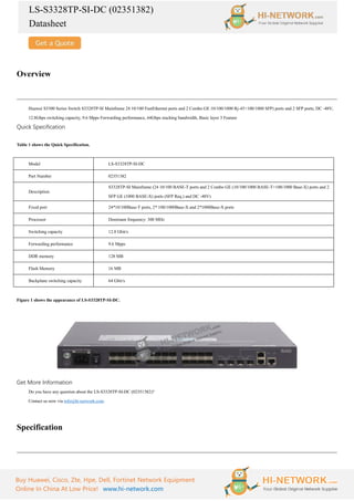 LS-S3328TP-SI-DC (02351382)
Datasheet
Buy Huawei, Cisco, Zte, Hpe, Dell, Fortinet Network Equipment
Online In China At Low Price! www.hi-network.com
Overview
Huawei S3300 Series Switch S3328TP-SI Mainframe 24 10/100 FastEthernet ports and 2 Combo GE 10/100/1000 Rj-45+100/1000 SFP) ports and 2 SFP ports, DC -48V,
12.8Gbps switching capacity, 9.6 Mpps Forwarding performance, 64Gbps stacking bandwidth, Basic layer 3 Feature
Quick Specification
Table 1 shows the Quick Specification.
Model LS-S3328TP-SI-DC
Part Number 02351382
Description
S3328TP-SI Mainframe (24 10/100 BASE-T ports and 2 Combo GE (10/100/1000 BASE-T+100/1000 Base-X) ports and 2
SFP GE (1000 BASE-X) ports (SFP Req.) and DC -48V)
Fixed port 24*10/100Base-T ports, 2* 100/1000Base-X and 2*1000Base-X ports
Processor Dominant frequency: 300 MHz
Switching capacity 12.8 Gbit/s
Forwarding performance 9.6 Mpps
DDR memory 128 MB
Flash Memory 16 MB
Backplane switching capacity 64 Gbit/s
Figure 1 shows the appearance of LS-S3328TP-SI-DC.
Get More Information
Do you have any question about the LS-S3328TP-SI-DC (02351382)?
Contact us now via info@hi-network.com.
Specification
 