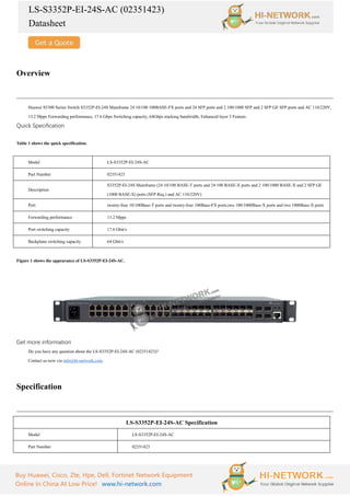 LS-S3352P-EI-24S-AC (02351423)
Datasheet
Buy Huawei, Cisco, Zte, Hpe, Dell, Fortinet Network Equipment
Online In China At Low Price! www.hi-network.com
Overview
Huawei S3300 Series Switch S3352P-EI-24S Mainframe 24 10/100 100BASE-FX ports and 24 SFP ports and 2 100/1000 SFP and 2 SFP GE SFP ports and AC 110/220V,
13.2 Mpps Forwarding performance, 17.6 Gbps Switching capacity, 64Gbps stacking bandwidth, Enhanced layer 3 Feature.
Quick Specification
Table 1 shows the quick specification.
Model LS-S3352P-EI-24S-AC
Part Number 02351423
Description
S3352P-EI-24S Mainframe (24 10/100 BASE-T ports and 24 100 BASE-X ports and 2 100/1000 BASE-X and 2 SFP GE
(1000 BASE-X) ports (SFP Req.) and AC 110/220V)
Port twenty-four 10/100Base-T ports and twenty-four 100Base-FX ports,two 100/1000Base-X ports and two 1000Base-X ports
Forwarding performance 13.2 Mpps
Port switching capacity 17.6 Gbit/s
Backplane switching capacity 64 Gbit/s
Figure 1 shows the appearance of LS-S3352P-EI-24S-AC.
Get more information
Do you have any question about the LS-S3352P-EI-24S-AC (02351423)?
Contact us now via info@hi-network.com.
Specification
LS-S3352P-EI-24S-AC Specification
Model LS-S3352P-EI-24S-AC
Part Number 02351423
 