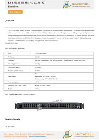 LS-S3352P-EI-48S-AC (02351421)
Datasheet
Buy Huawei, Cisco, Zte, Hpe, Dell, Fortinet Network Equipment
Online In China At Low Price! www.hi-network.com
Overview
LS-S3352P-EI-48S-AC is one of the Huawei S3300 Series Switches. S3300 switches (S3300 for short) are next-generation Layer-3 100-megabit Ethernet switches developed
by Huawei to carry various services on Ethernets, which provide powerful Ethernet functions for carriers and enterprise customers. Utilizing next-generation high-performance
hardware and Huawei Versatile Routing Platform (VRP) software, the S3300 supports enhanced selective QinQ, line-speed cross-VLAN multicast duplication, and Ethernet
OAM. Huawei S3300 Series Switch S3352P-EI-48S Mainframe 48 100Base-FX ports and 2 SFP ports and 2 SFP GE ports and AC 110/220V, 13.2 Mpps Forwarding
performance, 17.6 Gbps Switching capacity, 64Gbps stacking bandwidth, Enhanced layer 3 Feature.
Quick Specification
Table 1 shows the quick specification.
Model LS-S3352P-EI-48S-AC
Part Number 02351421
Fixed Ports forty-eight 100Base-FX SFP ports, two 100/1000Base-X SFP ports, and two 1000Base-X SFP ports
Forwarding performance 13.2 Mpps
Port switching capacity 17.6 Gbit/s
Backplane switching capacity 64 Gbit/s
Power supplies
AC:
Rated voltage: 100 V to 240 V, 50/60 Hz
Maximum voltage: 90 V to 264 V, 50/60 Hz
Power consumption < 92 W
Dimensions: width x depth x height 442 mm x 420 mm x 43.6 mm
Weight < 4.8 kg
Figure 1 shows the appearance of LS-S3352P-EI-48S-AC.
Product Details
The Modules
 