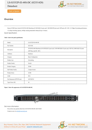 LS-S3352P-EI-48S-DC (02351420)
Datasheet
Buy Huawei, Cisco, Zte, Hpe, Dell, Fortinet Network Equipment
Online In China At Low Price! www.hi-network.com
Overview
Huawei S3300 Series Switch S3352P-EI-48S Mainframe 48 100 BASE-X ports and 2 100/1000 SFP ports and 2 SFP ports, DC -48V ,13.2 Mpps Forwarding performance,
17.6 Gbps Switching capacity, 64Gbps stacking bandwidth, Enhanced layer 3 Feature.
Quick Specification
Table 1 shows the quick specification.
Model LS-S3352P-EI-48S-DC
Part Number 02351420
Description
S3352P-EI-48S Mainframe (48 100 BASE-X ports and 2 100/1000 BASE-X ports and 2 SFP GE (1000 BASE-X) ports
(SFP Req.) and DC -48V)
Attributes Hardware
Category Basic Configuration
Product Line Networking
Product Family Switch
Product Category S3300
Sub Product Family Campus Switch
Product Series S3300
UOM PCS
Net Dimension (D*W*H mm) 442*420*43
Typic Power (W) 49
Figure 1 shows the appearance of LS-S3352P-EI-48S-DC.
Get more information
Do you have any question about the LS-S3352P-EI-48S-DC (02351420)?
Contact us now via info@hi-network.com.
 