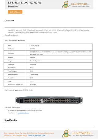 LS-S3352P-EI-AC (02351376)
Datasheet
Buy Huawei, Cisco, Zte, Hpe, Dell, Fortinet Network Equipment
Online In China At Low Price! www.hi-network.com
Overview
Huawei S3300 Series Switch S3352P-EI Mainframe 48 FastEthernet 10/100 ports and 2 100/1000 SFP ports and 2 SFP ports, AC 110/220V, 13.2 Mpps Forwarding
performance, 17.6 Gbps Switching capacity, 64Gbps stacking bandwidth, Enhanced layer 3 Feature
Quick Specification
Table 1 shows the Quick Specification.
Model LS-S3352P-EI-AC
Part Number 02351376
Description
S3352P-EI Mainframe (48 10/100 BASE-T ports and 2 100/1000 BASE-X ports and 2 SFP GE (1000 BASE-X) ports (SFP
Req.) and AC 110/220V)
Attributes Hardware
Category Basic Configuration
Product Line Networking
Product Family Switch
Product Category S3300
Sub Product Family Campus Switch
Product Series S3300
UOM PCS
Net Dimension (D*W*H mm) 442*220*43
Figure 1 shows the appearance of LS-S3352P-EI-AC.
Get more information
Do you have any question about the LS-S3352P-EI-AC (02351376)?
Contact us now via info@hi-network.com.
Specification
 