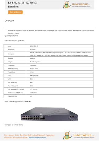 LS-S5328C-EI (02351610)
Datasheet
Buy Huawei, Cisco, Zte, Hpe, Dell, Fortinet Network Equipment
Online In China At Low Price! www.hi-network.com
Overview
Huawei S5300 Series Switch S5328C-EI Mainframe 24 10/100/1000 Gigabit Ethernet RJ-45 ports, Chassis, Dual Slots of power, Without Flexible Card and Power Module,
Basic layer 3 Features.
Quick Specification
Table 1 shows the quick specification.
Model LS-S5328C-EI
Part Number 02351610
Description
S5328C-EI Mainframe (24 10/100/1000Base-T ports and supports 2 10GE XFP subcards, 4 1000Base-X SFP subcards, 2
10GE SFP+ subcards, and 4 10GE SFP+ subcards, Dual Slots of power, Without Flexible Card and Power Module)
Attributes Hardware
Category Basic Configuration
Product Line Networking
Sub Product Family Campus Switch
Product Series S5300
EAN 6901443031085
UOM PCS
Pack Weight (kg) 6.05
Pack Volume (m^3) 0.041
Pack Dimension (D*W*H mm) 577*595*120
Net Dimension (D*W*H mm) 442*420*43
Typic Power (W) 49
Figure 1 shows the appearance of LS-S5328C-EI.
Compare to Similar Items
 