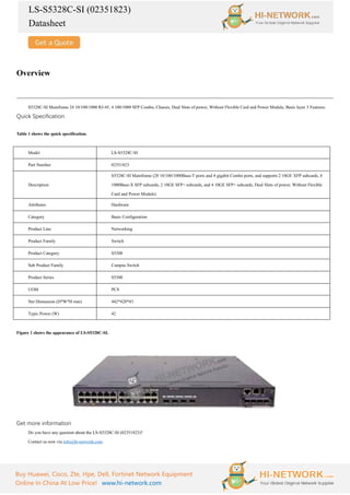 LS-S5328C-SI (02351823)
Datasheet
Buy Huawei, Cisco, Zte, Hpe, Dell, Fortinet Network Equipment
Online In China At Low Price! www.hi-network.com
Overview
S5328C-SI Mainframe 24 10/100/1000 RJ-45, 4 100/1000 SFP Combo, Chassis, Dual Slots of power, Without Flexible Card and Power Module, Basic layer 3 Features.
Quick Specification
Table 1 shows the quick specification.
Model LS-S5328C-SI
Part Number 02351823
Description
S5328C-SI Mainframe (20 10/100/1000Base-T ports and 4 gigabit Combo ports, and supports 2 10GE XFP subcards, 4
1000Base-X SFP subcards, 2 10GE SFP+ subcards, and 4 10GE SFP+ subcards, Dual Slots of power, Without Flexible
Card and Power Module)
Attributes Hardware
Category Basic Configuration
Product Line Networking
Product Family Switch
Product Category S5300
Sub Product Family Campus Switch
Product Series S5300
UOM PCS
Net Dimension (D*W*H mm) 442*420*43
Typic Power (W) 42
Figure 1 shows the appearance of LS-S5328C-SI.
Get more information
Do you have any question about the LS-S5328C-SI (02351823)?
Contact us now via info@hi-network.com.
 