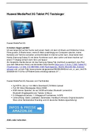 Huawei MediaPad 3G Tablet PC Testsieger




Huawei MediaPad 3G

In meinen Augen perfekt!
Ich war lange Zeit auf der Suche nach einem Gerät, mit dem ich Musik und Hörbücher hören,
Filme gucken, E-Books lesen, meine E-Mails unabhängig von Computern abrufen, meine
Kontakte und Termine verwalten und komfortabel im Internet surfen kann. Zwar bietet mein
Handy (Samsung Galaxy S) mir diese Funktionen auch, aber surfen und lesen machen auf
einem 7?-Display einfach mehr Sinn und Spass!
Als Vergleichs-Geräte dienen mir das Samsung GalaxyTab (mehrfach ausprobiert), das iPad
(aus dem Bekannten-Kreis) und die beiden Odys-Geräte Odys Loox 17,8 cm (7 Zoll) Tablet-PC
(Touchscreen, 1.2 GHz, 512 MB RAM, 4 GB Flash-Speicher, WLAN, MicroSD-Slot, Android)
schwarz und <a href="http://www.amazon.de/gp/product/B005EJBHIQ/ref=cm_cr_asin_lnk/279-
2282638-6517123?ie=UTF8&linkCode=xm2&tag=tabtests-21"…




Huawei MediaPad 3G, Neuware vom Fachhändler

       3g HSPA+ (bis zu 14,4 Mbit/s Download 5,76 Mbit/s Upload
       Full HD Video Wiedergabe; Micro-HDMI
       8GB interner Speicher, bis auf 32GB aufrüstbar; Bluetooth (unterstützt
       Bluetooth-Engabegeräte wie Tastatur & Maus)
       5.0 Megapixel Kamera; 1.3 Megapixel Frontkamera; A-GPS
       Lieferumfang: Gerät, Ladekabel, Datenkabel, Handbuch (Hinweis: Original deutsche
       Ware ohne Netzbetreiber Branding und mit deutscher Bedienungsanleitung)




AAA+ oder nahe dran




                                                                                     1/2
 