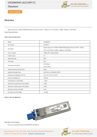 OSX080N03 (02310PVT)
Datasheet
Buy Huawei, Cisco, Zte, Hpe, Dell, Fortinet Network Equipment
Online In China At Low Price! www.hi-network.com
Overview
Optical Transceiver, CX600, CX6M0X1080, Optical Transceiver (SFP+, 1550nm, 9.953~10.3125Gb/s, 0~4dBm, -24dBm, LC, SM, 80km)
Quick Specification
Table 1 shows the Quick Specs.
Model OSX080N03
Part Number 02310PVT
Description
Optical Transceiver, CX600, CX6M0X1080, Optical Transceiver (SFP+, 1550nm,
9.953~10.3125Gb/s, 0~4dBm, -24dBm, LC, SM, 80km)
Level-1 category 10Gbps SFP+ Optical Module
Connector type LC
Optical fiber type SMF
Form factor SFP+
Transmission rate [bit/s]
9.953 Gbit/s
10.3125 Gbit/s
Target transmission distance [km] 80 km
Application standard/Type IEEE 802.3ae, 10GBASE-ZR/ZW
Working case temperature [°
C(°
F)] 0°
C to 70°
C (32°
F to 158°
F)
Center wavelength [nm] 1550 nm
Overload power (AVG) [dBm] -7 dBm
Maximum Tx optical power (AVG) [dBm] 4 dBm
Minimum Tx optical power (AVG) [dBm] 0 dBm
Minimum extinction ratio [dB] 9 dB
Rx sensitivity (AVG) [dBm] -24 dBm
Figure 1 shows the appearance.
Get More Information
Do you have any question about the OSX080N03 (02310PVT)?
 