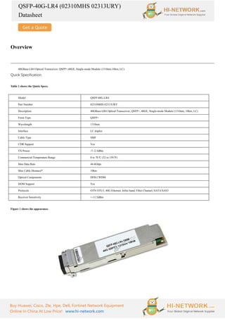 QSFP-40G-LR4 (02310MHS 02313URY)
Datasheet
Buy Huawei, Cisco, Zte, Hpe, Dell, Fortinet Network Equipment
Online In China At Low Price! www.hi-network.com
Overview
40GBase-LR4 Optical Transceiver, QSFP+,40GE, Single-mode Module (1310nm,10km, LC)
Quick Specification
Table 1 shows the Quick Specs.
Model QSFP-40G-LR4
Part Number 02310MHS 02313URY
Description 40GBase-LR4 Optical Transceiver, QSFP+, 40GE, Single-mode Module (1310nm, 10km, LC)
Form Type QSFP+
Wavelength 1310nm
Interface LC duplex
Cable Type SMF
CDR Support Yes
TX Power -7~2.3dBm
Commercial Temperature Range 0 to 70°
C (32 to 158°
F)
Max Data Rate 44.6Gbps
Max Cable Distance* 10km
Optical Components DFB CWDM
DOM Support Yes
Protocols OTN OTU3, 40G Ethernet, Infini band, Fiber Channel, SATA/SAS3
Receiver Sensitivity <-11.5dBm
Figure 1 shows the appearance.
 