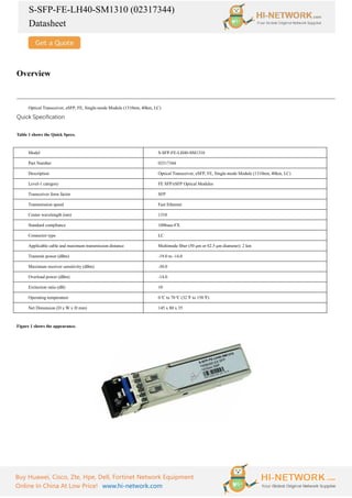S-SFP-FE-LH40-SM1310 (02317344)
Datasheet
Buy Huawei, Cisco, Zte, Hpe, Dell, Fortinet Network Equipment
Online In China At Low Price! www.hi-network.com
Overview
Optical Transceiver, eSFP, FE, Single-mode Module (1310nm, 40km, LC)
Quick Specification
Table 1 shows the Quick Specs.
Model S-SFP-FE-LH40-SM1310
Part Number 02317344
Description Optical Transceiver, eSFP, FE, Single-mode Module (1310nm, 40km, LC)
Level-1 category FE SFP/eSFP Optical Modules
Transceiver form factor SFP
Transmission speed Fast Ethernet
Center wavelength (nm) 1310
Standard compliance 100base-FX
Connector type LC
Applicable cable and maximum transmission distance Multimode fiber (50 μm or 62.5 μm diameter): 2 km
Transmit power (dBm) -19.0 to -14.0
Maximum receiver sensitivity (dBm) -30.0
Overload power (dBm) -14.0
Extinction ratio (dB) 10
Operating temperature 0°
C to 70°
C (32°
F to 158°
F)
Net Dimension (D x W x H mm) 145 x 80 x 35
Figure 1 shows the appearance.
 