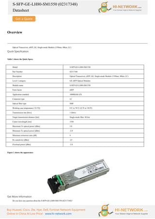 S-SFP-GE-LH80-SM1550 (02317348)
Datasheet
Buy Huawei, Cisco, Zte, Hpe, Dell, Fortinet Network Equipment
Online In China At Low Price! www.hi-network.com
Overview
Optical Transceiver, eSFP, GE, Single-mode Module (1550nm, 80km, LC)
Quick Specification
Table 1 shows the Quick Specs.
Model S-SFP-GE-LH80-SM1550
Part Number 02317348
Description Optical Transceiver, eSFP, GE, Single-mode Module (1550nm, 80km, LC)
Level-1 category GE eSFP Optical Modules
Module name S-SFP-GE-LH80-SM1550
Form factor eSFP
Application standard 1000BASE-ZX
Connector type LC
Optical fiber type SMF
Working case temperature [°
C(°
F)] 0°
C to 70°
C (32°
F to 158°
F)
Transmission rate [bit/s] 1 Gbit/s
Target transmission distance [km] Single-mode fiber: 80 km
Center wavelength [nm] 1550
Maximum Tx optical power [dBm] 5.0
Minimum Tx optical power [dBm] -2.0
Minimum extinction ratio [dB] 9
Rx sensitivity [dBm] -23
Overload power [dBm] -3.0
Figure 1 shows the appearance.
Get More Information
Do you have any question about the S-SFP-GE-LH80-SM1550 (02317348)?
 