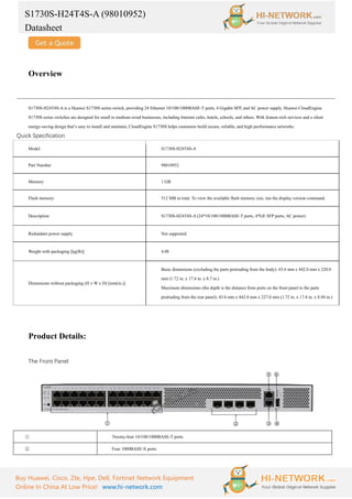 S1730S-H24T4S-A (98010952)
Datasheet
Buy Huawei, Cisco, Zte, Hpe, Dell, Fortinet Network Equipment
Online In China At Low Price! www.hi-network.com
Overview
S1730S-H24T4S-A is a Huawei S1730S series switch, providing 24 Ethernet 10/100/1000BASE-T ports, 4 Gigabit SFP, and AC power supply. Huawei CloudEngine
S1730S series switches are designed for small to medium-sized businesses, including Internet cafes, hotels, schools, and others. With feature-rich services and a silent
energy-saving design that’s easy to install and maintain, CloudEngine S1730S helps customers build secure, reliable, and high-performance networks.
Quick Specification
Model S1730S-H24T4S-A
Part Number 98010952
Memory 1 GB
Flash memory 512 MB in total. To view the available flash memory size, run the display version command.
Description S1730S-H24T4S-A (24*10/100/1000BASE-T ports, 4*GE SFP ports, AC power)
Redundant power supply Not supported
Weight with packaging [kg(lb)] 4.08
Dimensions without packaging (H x W x D) [mm(in.)]
Basic dimensions (excluding the parts protruding from the body): 43.6 mm x 442.0 mm x 220.0
mm (1.72 in. x 17.4 in. x 8.7 in.)
Maximum dimensions (the depth is the distance from ports on the front panel to the parts
protruding from the rear panel): 43.6 mm x 442.0 mm x 227.0 mm (1.72 in. x 17.4 in. x 8.94 in.)
Product Details:
The Front Panel:
① Twenty-four 10/100/1000BASE-T ports
② Four 1000BASE-X ports
 