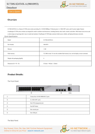 S1730S-S24T4X-A (98010953)
Datasheet
Buy Huawei, Cisco, Zte, Hpe, Dell, Fortinet Network Equipment
Online In China At Low Price! www.hi-network.com
Overview
S1730S-S24T4X-A is a Huawei S1730S series switch, providing 24 x 10/100/1000Base-T Ethernet ports, 4 x 10GE SFP+ ports, and AC power supply. Huawei
CloudEngine S1730S series switches are designed for small to medium-sized businesses, including Internet cafes, hotels, schools, and others. With feature-rich services and
a silent energy-saving design that’s easy to install and maintain, CloudEngine S1730S helps customers build secure, reliable, and high-performance networks.
Quick Specification
Model S1730S-S24T4X-A
Part Number 98010953
Memory 1 GB
Flash memory 512 MB in total. To view the available flash memory size, run the display version command.
Weight with packaging [kg(lb)] 4
Dimension (H ×W ×D) 43.6mm ×442mm ×220mm
Product Details:
The Front Panel:
① Twenty-four 10/100/1000BASE-T ports
② 4 x 10GE SFP+ ports
③ One ETH management port
④ One RST button
⑤ One console port
⑥ One USB port
The Back Panel:
 