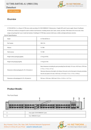 S1730S-S48T4S-A1 (98011336)
Datasheet
Buy Huawei, Cisco, Zte, Hpe, Dell, Fortinet Network Equipment
Online In China At Low Price! www.hi-network.com
Overview
S1730S-S48T4S-A1 is a Huawei S1730S series switch, providing 24 10/100/1000BASE-T Ethernet ports, 4 Gigabit SFP, and AC power supply. Huawei CloudEngine
S1730S series switches are designed for small to medium-sized businesses, including Internet cafes, hotels, schools, and others. With feature-rich services and a silent
energy-saving design that’s easy to install and maintain, CloudEngine S1730S helps customers build secure, reliable, and high-performance networks.
Quick Specification
Model S1730S-S48T4S-A1
Part Number 98011336
Memory 512 MB
Flash memory 512 MB
Weight without packaging [kg(lb)] 2.76 kg (6.09 lb)
Weight with packaging [kg(lb)] 3.74 kg (8.25 lb)
Dimensions without packaging (H x W x D) [mm(in.)]
Basic dimensions (excluding the parts protruding from the body): 43.6 mm x 442.0 mm x 220.0 mm
(1.72 in. x 17.4 in. x 8.7 in.)
Maximum dimensions (the depth is the distance from ports on the front panel to the parts protruding
from the rear panel): 43.6 mm x 442.0 mm x 227.0 mm (1.72 in. x 17.4 in. x 8.94 in.)
Dimensions with packaging (H x W x D) [mm(in.)] 90.0 mm x 550.0 mm x 360.0 mm (3.54 in. x 21.65 in. x 14.17 in.)
Product Details:
The Front Panel:
① Forty-eight 10/100/1000BASE-T ports
② Four 1000BASE-X ports
 