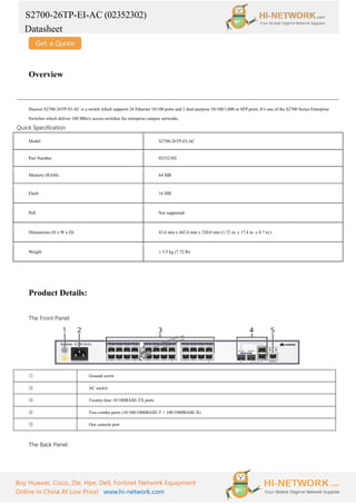 S2700-26TP-EI-AC (02352302)
Datasheet
Buy Huawei, Cisco, Zte, Hpe, Dell, Fortinet Network Equipment
Online In China At Low Price! www.hi-network.com
Overview
Huawei S2700-26TP-EI-AC is a switch which supports 24 Ethernet 10/100 ports and 2 dual-purpose 10/100/1,000 or SFP ports. It’s one of the S2700 Series Enterprise
Switches which deliver 100 Mbit/s access switches for enterprise campus networks.
Quick Specification
Model S2700-26TP-EI-AC
Part Number 02352302
Memory (RAM) 64 MB
Flash 16 MB
PoE Not supported
Dimensions (H x W x D) 43.6 mm x 442.0 mm x 220.0 mm (1.72 in. x 17.4 in. x 8.7 in.)
Weight ≤ 3.5 kg (7.72 lb)
Product Details:
The Front Panel:
① Ground screw
② AC socket
③ Twenty-four 10/100BASE-TX ports
④ Two combo ports (10/100/1000BASE-T + 100/1000BASE-X)
⑤ One console port
The Back Panel:
 