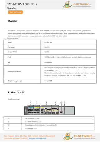 S2720-12TP-EI (98010731)
Datasheet
Buy Huawei, Cisco, Zte, Hpe, Dell, Fortinet Network Equipment
Online In China At Low Price! www.hi-network.com
Overview
The S2720-EI is a next-generation access switch that provides flexible 100M, GE access ports and GE uplink ports. Building on next-generation, high-performance
hardware and the Huawei Versatile Routing Platform (VRP), the S2720-EI supports intelligent Stack (iStack), flexible Ethernet networking, and diversified security control.
It provides customers with a green, easy-to-manage, easy-to-expand, and cost-effective 100M to the desktop solution.
Quick Specification
Model S2720-12TP-EI
Part Number 98010731
Memory (RAM) 512 MB
Flash 512 MB in total. To view the available flash memory size, run the display version command.
PoE Not supported
Dimensions (H x W x D)
Basic dimensions (excluding the parts protruding from the body): 43.6 mm x 250.0 mm x 180.0 mm
(1.72 in. x 9.8 in. x 7.1 in.)
Maximum dimensions (the depth is the distance from ports on the front panel to the parts protruding
from the rear panel): 43.6 mm x 250.0 mm x 186.7 mm (1.72 in. x 9.8 in. x 7.35 in.)
Weight(including package) 1.8 kg (3.97 lb)
Product Details:
The Front Panel:
① Four 10/100BASE-TX ports
② Four 10/100/1000BASE-T ports
③ Two combo ports (10/100/1000BASE-T + 100/1000BASE-X)
④ Two 1000BASE-X ports
 