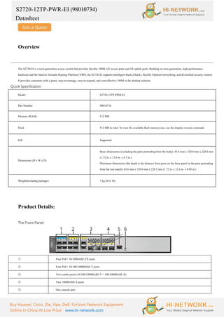 S2720-12TP-PWR-EI (98010734)
Datasheet
Buy Huawei, Cisco, Zte, Hpe, Dell, Fortinet Network Equipment
Online In China At Low Price! www.hi-network.com
Overview
The S2720-EI is a next-generation access switch that provides flexible 100M, GE access ports and GE uplink ports. Building on next-generation, high-performance
hardware and the Huawei Versatile Routing Platform (VRP), the S2720-EI supports intelligent Stack (iStack), flexible Ethernet networking, and diversified security control.
It provides customers with a green, easy-to-manage, easy-to-expand, and cost-effective 100M to the desktop solution.
Quick Specification
Model S2720-12TP-PWR-EI
Part Number 98010734
Memory (RAM) 512 MB
Flash 512 MB in total. To view the available flash memory size, run the display version command.
PoE Supported
Dimensions (H x W x D)
Basic dimensions (excluding the parts protruding from the body): 43.6 mm x 320.0 mm x 220.0 mm
(1.72 in. x 12.6 in. x 8.7 in.)
Maximum dimensions (the depth is the distance from ports on the front panel to the parts protruding
from the rear panel): 43.6 mm x 320.0 mm x 228.3 mm (1.72 in. x 12.6 in. x 8.99 in.)
Weight(including package) 3 kg (6.61 lb)
Product Details:
The Front Panel:
① Four PoE+ 10/100BASE-TX ports
② Four PoE+ 10/100/1000BASE-T ports
③ Two combo ports (10/100/1000BASE-T + 100/1000BASE-X)
④ Two 1000BASE-X ports
⑤ One console port
 