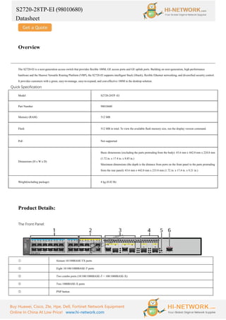 S2720-28TP-EI (98010680)
Datasheet
Buy Huawei, Cisco, Zte, Hpe, Dell, Fortinet Network Equipment
Online In China At Low Price! www.hi-network.com
Overview
The S2720-EI is a next-generation access switch that provides flexible 100M, GE access ports and GE uplink ports. Building on next-generation, high-performance
hardware and the Huawei Versatile Routing Platform (VRP), the S2720-EI supports intelligent Stack (iStack), flexible Ethernet networking, and diversified security control.
It provides customers with a green, easy-to-manage, easy-to-expand, and cost-effective 100M to the desktop solution.
Quick Specification
Model S2720-28TP -EI
Part Number 98010680
Memory (RAM) 512 MB
Flash 512 MB in total. To view the available flash memory size, run the display version command.
PoE Not supported
Dimensions (H x W x D)
Basic dimensions (excluding the parts protruding from the body): 43.6 mm x 442.0 mm x 224.8 mm
(1.72 in. x 17.4 in. x 8.85 in.)
Maximum dimensions (the depth is the distance from ports on the front panel to the parts protruding
from the rear panel): 43.6 mm x 442.0 mm x 233.8 mm (1.72 in. x 17.4 in. x 9.21 in.)
Weight(including package) 4 kg (8.82 lb)
Product Details:
The Front Panel:
① Sixteen 10/100BASE-TX ports
② Eight 10/100/1000BASE-T ports
③ Two combo ports (10/100/1000BASE-T + 100/1000BASE-X)
④ Two 1000BASE-X ports
⑤ PNP button
 
