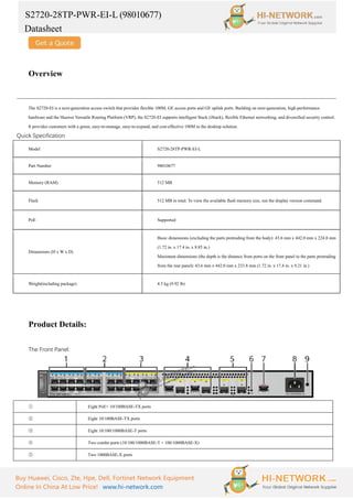 S2720-28TP-PWR-EI-L (98010677)
Datasheet
Buy Huawei, Cisco, Zte, Hpe, Dell, Fortinet Network Equipment
Online In China At Low Price! www.hi-network.com
Overview
The S2720-EI is a next-generation access switch that provides flexible 100M, GE access ports and GE uplink ports. Building on next-generation, high-performance
hardware and the Huawei Versatile Routing Platform (VRP), the S2720-EI supports intelligent Stack (iStack), flexible Ethernet networking, and diversified security control.
It provides customers with a green, easy-to-manage, easy-to-expand, and cost-effective 100M to the desktop solution.
Quick Specification
Model S2720-28TP-PWR-EI-L
Part Number 98010677
Memory (RAM) 512 MB
Flash 512 MB in total. To view the available flash memory size, run the display version command.
PoE Supported
Dimensions (H x W x D)
Basic dimensions (excluding the parts protruding from the body): 43.6 mm x 442.0 mm x 224.8 mm
(1.72 in. x 17.4 in. x 8.85 in.)
Maximum dimensions (the depth is the distance from ports on the front panel to the parts protruding
from the rear panel): 43.6 mm x 442.0 mm x 233.8 mm (1.72 in. x 17.4 in. x 9.21 in.)
Weight(including package) 4.5 kg (9.92 lb)
Product Details:
The Front Panel:
① Eight PoE+ 10/100BASE-TX ports
② Eight 10/100BASE-TX ports
③ Eight 10/100/1000BASE-T ports
④ Two combo ports (10/100/1000BASE-T + 100/1000BASE-X)
⑤ Two 1000BASE-X ports
 