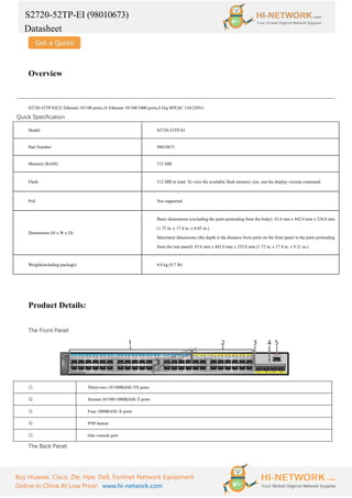 S2720-52TP-EI (98010673)
Datasheet
Buy Huawei, Cisco, Zte, Hpe, Dell, Fortinet Network Equipment
Online In China At Low Price! www.hi-network.com
Overview
S2720-52TP-EI(32 Ethernet 10/100 ports,16 Ethernet 10/100/1000 ports,4 Gig SFP,AC 110/220V)
Quick Specification
Model S2720-52TP-EI
Part Number 98010673
Memory (RAM) 512 MB
Flash 512 MB in total. To view the available flash memory size, run the display version command.
PoE Not supported
Dimensions (H x W x D)
Basic dimensions (excluding the parts protruding from the body): 43.6 mm x 442.0 mm x 224.8 mm
(1.72 in. x 17.4 in. x 8.85 in.)
Maximum dimensions (the depth is the distance from ports on the front panel to the parts protruding
from the rear panel): 43.6 mm x 442.0 mm x 233.8 mm (1.72 in. x 17.4 in. x 9.21 in.)
Weight(including package) 4.4 kg (9.7 lb)
Product Details:
The Front Panel:
① Thirty-two 10/100BASE-TX ports
② Sixteen 10/100/1000BASE-T ports
③ Four 1000BASE-X ports
④ PNP button
⑤ One console port
The Back Panel:
 