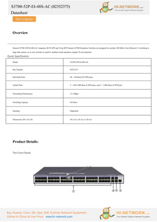 S3700-52P-EI-48S-AC (02352375)
Datasheet
Buy Huawei, Cisco, Zte, Hpe, Dell, Fortinet Network Equipment
Online In China At Low Price! www.hi-network.com
Overview
Huawei S3700-52P-EI-48S-AC integrates 48 FE SFP and 4 Gig SFP. Huawei S3700 Enterprise Switches are designed for resilient 100 Mbit/s Fast Ethernet L3 switching in
large data centers, or as core switches in small to medium-sized enterprise campus IT environments.
Quick Specification
Model S3700-52P-EI-48S-AC
Part Number 02352375
Downlink Ports 48 ×100 Base-FX SFP ports,
Uplink Ports 2 ×100/1,000 Base-X SFP ports, and 2 ×1,000 Base-X SFP ports
Forwarding Performance 13.2 Mpps
Switching Capacity 64 Gbit/s
Stacking Supported
Dimensions (W x D x H) 44.2 cm x 42 cm x 4.36 cm
Product Details:
The Front Panel:
 
