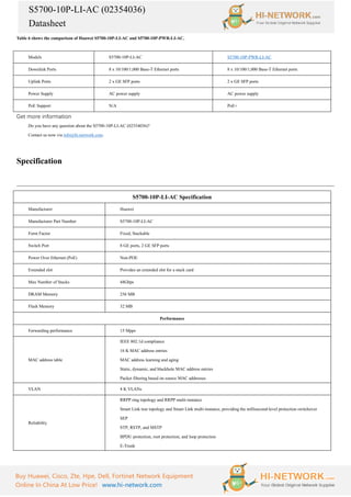 S5700-10P-LI-AC (02354036)
Datasheet
Buy Huawei, Cisco, Zte, Hpe, Dell, Fortinet Network Equipment
Online In China At Low Price! www.hi-network.com
Table 6 shows the comparison of Huawei S5700-10P-LI-AC and S5700-10P-PWR-LI-AC.
Models S5700-10P-LI-AC S5700-10P-PWR-LI-AC
Downlink Ports 8 x 10/100/1,000 Base-T Ethernet ports 8 x 10/100/1,000 Base-T Ethernet ports
Uplink Ports 2 x GE SFP ports 2 x GE SFP ports
Power Supply AC power supply AC power supply
PoE Support N/A PoE+
Get more information
Do you have any question about the S5700-10P-LI-AC (02354036)?
Contact us now via info@hi-network.com.
Specification
S5700-10P-LI-AC Specification
Manufacturer Huawei
Manufacturer Part Number S5700-10P-LI-AC
Form Factor Fixed, Stackable
Switch Port 8 GE ports, 2 GE SFP ports
Power Over Ethernet (PoE) Non-POE
Extended slot Provides an extended slot for a stack card
Max Number of Stacks 48Gbps
DRAM Memory 256 MB
Flash Memory 32 MB
Performance
Forwarding performance 15 Mpps
MAC address table
IEEE 802.1d compliance
16 K MAC address entries
MAC address learning and aging
Static, dynamic, and blackhole MAC address entries
Packet filtering based on source MAC addresses
VLAN 4 K VLANs
Reliability
RRPP ring topology and RRPP multi-instance
Smart Link tree topology and Smart Link multi-instance, providing the millisecond-level protection switchover
SEP
STP, RSTP, and MSTP
BPDU protection, root protection, and loop protection
E-Trunk
 