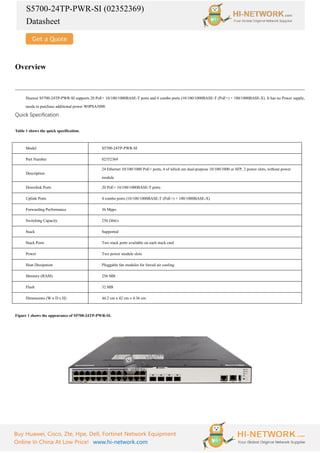 S5700-24TP-PWR-SI (02352369)
Datasheet
Buy Huawei, Cisco, Zte, Hpe, Dell, Fortinet Network Equipment
Online In China At Low Price! www.hi-network.com
Overview
Huawei S5700-24TP-PWR-SI supports 20 PoE+ 10/100/1000BASE-T ports and 4 combo ports (10/100/1000BASE-T (PoE+) + 100/1000BASE-X). It has no Power supply,
needs to purchase additional power W0PSA5000.
Quick Specification
Table 1 shows the quick specification.
Model S5700-24TP-PWR-SI
Part Number 02352369
Description
24 Ethernet 10/100/1000 PoE+ ports, 4 of which are dual-purpose 10/100/1000 or SFP, 2 power slots, without power
module
Downlink Ports 20 PoE+ 10/100/1000BASE-T ports
Uplink Ports 4 combo ports (10/100/1000BASE-T (PoE+) + 100/1000BASE-X)
Forwarding Performance 36 Mpps
Switching Capacity 256 Gbit/s
Stack Supported
Stack Ports Two stack ports available on each stack card
Power Two power module slots
Heat Dissipation Pluggable fan modules for forced air cooling
Memory (RAM) 256 MB
Flash 32 MB
Dimensions (W x D x H) 44.2 cm x 42 cm x 4.36 cm
Figure 1 shows the appearance of S5700-24TP-PWR-SI.
 