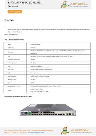 S5700-24TP-SI-DC (02352343)
Datasheet
Buy Huawei, Cisco, Zte, Hpe, Dell, Fortinet Network Equipment
Online In China At Low Price! www.hi-network.com
Overview
Huawei S5700-SI series are gigabit Layer 3 Ethernet switches. The S5700-24TP-SI-DC supports 20 10/100/1000BASE-T ports and 4 combo ports (10/100/1000BASE-T
(PoE+) + 100/1000BASE-X).
Quick Specification
Table 1 shows the quick specification.
Model S5700-24TP-SI-DC
Part Number 02352343
Description
24 Ethernet 10/100/1000 ports, 4 of which are dual-purpose 10/100/1000 or SFP, DC -48V, 1 DC power fixed, 1
extension slot
Ports 24 Ethernet 10/100/1000 ports, 4 of which are dual-purpose 10/100/1000 or SFP ports
Forwarding Performance 36 Mpps
Switching Capacity 256 Gbit/s
Stack Supported by stack card
Stack Ports Two stack ports available on each stack card
PoE Not supported
Heat Dissipation Built-in fans for intelligent air cooling
Memory (RAM) 256 MB
Flash 32 MB
Dimensions (W x D x H) 43.6 mm x 442.0 mm x 220.0 mm (1.72 in. x 17.4 in. x 8.7 in.)
Weight
Empty: ≤ 5 kg (11.02 lb)
Fully configured: ≤ 8.5 kg (18.74 lb)
Figure 1 shows the appearance of S5700-24TP-SI-DC.
 