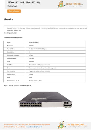 S5700-28C-PWR-EI (02352361)
Datasheet
Buy Huawei, Cisco, Zte, Hpe, Dell, Fortinet Network Equipment
Online In China At Low Price! www.hi-network.com
Overview
Huawei S5700-28C-PWR-EI is a Layer 3 Ethernet switch. It supports 24 ×10/100/1000 Base-T (GE PoE) ports. It also provides two extended slots, one for an uplink sub-card
and the other for a stack card.
Quick Specification
Table 1 shows the quick specification.
Model S5700-28C-PWR-EI
Part Number 02352361
Downlink Ports 24 ×PoE+ 10/100/1000BASE-T ports
Extended Slots 2
Forwarding Performance 96 Mpps
Switching Capacity 256 Gbit/s
Stack Supported
Stack Ports Two stack ports available on each stack card
Power 2 power modules slot (need to purchase additional power)
Heat Dissipation Pluggable fan modules for forced air cooling
Memory (RAM) 256 MB
Flash 32 MB
Dimensions (W x D x H) 44.2 cm x 42 cm x 4.36 cm
Figure 1 shows the appearance of S5700-28C-PWR-EI.
 