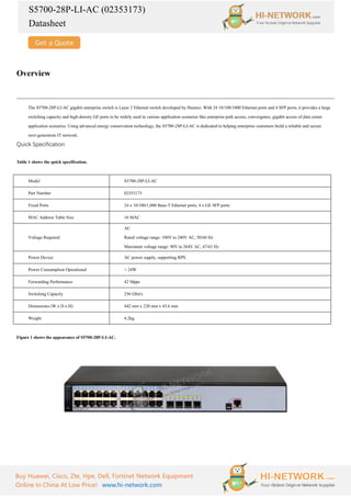 S5700-28P-LI-AC (02353173)
Datasheet
Buy Huawei, Cisco, Zte, Hpe, Dell, Fortinet Network Equipment
Online In China At Low Price! www.hi-network.com
Overview
The S5700-28P-LI-AC gigabit enterprise switch is Layer 2 Ethernet switch developed by Huawei. With 24 10/100/1000 Ethernet ports and 4 SFP ports, it provides a large
switching capacity and high-density GE ports to be widely used in various application scenarios like enterprise park access, convergence, gigabit access of data center
application scenarios. Using advanced energy conservation technology, the S5700-28P-LI-AC is dedicated to helping enterprise customers build a reliable and secure
next-generation IT network.
Quick Specification
Table 1 shows the quick specification.
Model S5700-28P-LI-AC
Part Number 02353173
Fixed Ports 24 x 10/100/1,000 Base-T Ethernet ports, 4 x GE SFP ports
MAC Address Table Size 16 MAC
Voltage Required
AC
Rated voltage range: 100V to 240V AC, 50/60 Hz
Maximum voltage range: 90V to 264V AC, 47/63 Hz
Power Device AC power supply, supporting RPS
Power Consumption Operational < 24W
Forwarding Performance 42 Mpps
Switching Capacity 256 Gbit/s
Dimensions (W x D x H) 442 mm x 220 mm x 43.6 mm
Weight 4.2kg
Figure 1 shows the appearance of S5700-28P-LI-AC.
 