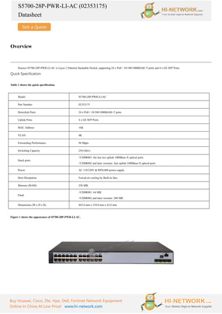 S5700-28P-PWR-LI-AC (02353175)
Datasheet
Buy Huawei, Cisco, Zte, Hpe, Dell, Fortinet Network Equipment
Online In China At Low Price! www.hi-network.com
Overview
Huawei S5700-28P-PWR-LI-AC is Layer 2 Ethernet Stackable Switch, supporting 24 x PoE+ 10/100/1000BASE-T ports and 4 x GE SFP Ports.
Quick Specification
Table 1 shows the quick specification.
Model S5700-28P-PWR-LI-AC
Part Number 02353175
Downlink Ports 24 x PoE+ 10/100/1000BASE-T ports
Uplink Ports 4 x GE SFP Ports
MAC Address 16K
VLAN 4K
Forwarding Performance 96 Mpps
Switching Capacity 256 Gbit/s
Stack ports
-V200R001: the last two uplink 1000Base-X optical ports
-V200R002 and later versions: four uplink 1000Base-X optical ports
Power AC 110/220V & RPS1800 power supply
Heat Dissipation Forced air cooling by Built-in fans
Memory (RAM) 256 MB
Flash
-V200R001: 64 MB
-V200R002 and later versions: 200 MB
Dimensions (W x D x H) 442.0 mm x 310.0 mm x 43.6 mm
Figure 1 shows the appearance of S5700-28P-PWR-LI-AC.
 