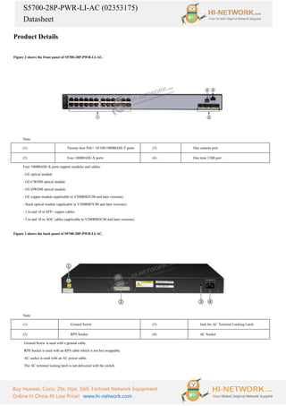 S5700-28P-PWR-LI-AC (02353175)
Datasheet
Buy Huawei, Cisco, Zte, Hpe, Dell, Fortinet Network Equipment
Online In China At Low Price! www.hi-network.com
Product Details
Figure 2 shows the front panel of S5700-28P-PWR-LI-AC.
Note:
(1) Twenty-four PoE+ 10/100/1000BASE-T ports (3) One console port
(2) Four 1000BASE-X ports (4) One mini USB port
Four 1000BASE-X ports support modules and cables:
- GE optical module
- GE-CWDM optical module
- GE-DWDM optical module
- GE copper module (applicable in V200R002C00 and later versions)
- Stack optical module (applicable in V200R007C00 and later versions)
- 1 m and 10 m SFP+ copper cables
- 3 m and 10 m AOC cables (applicable in V200R003C00 and later versions)
Figure 3 shows the back panel of S5700-28P-PWR-LI-AC.
Note:
(1) Ground Screw (3) Jack for AC Terminal Locking Latch
(2) RPS Socket (4) AC Socket
·
Ground Screw is used with a ground cable.
·
RPS Socket is used with an RPS cable which is not hot swappable.
·
AC socket is used with an AC power cable.
·
The AC terminal locking latch is not delivered with the switch.
 