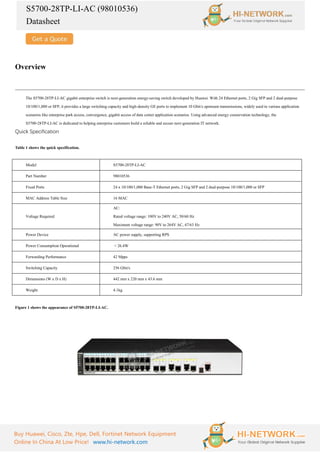 S5700-28TP-LI-AC (98010536)
Datasheet
Buy Huawei, Cisco, Zte, Hpe, Dell, Fortinet Network Equipment
Online In China At Low Price! www.hi-network.com
Overview
The S5700-28TP-LI-AC gigabit enterprise switch is next-generation energy-saving switch developed by Huawei. With 24 Ethernet ports, 2 Gig SFP and 2 dual-purpose
10/100/1,000 or SFP, it provides a large switching capacity and high-density GE ports to implement 10 Gbit/s upstream transmissions, widely used in various application
scenarios like enterprise park access, convergence, gigabit access of data center application scenarios. Using advanced energy conservation technology, the
S5700-28TP-LI-AC is dedicated to helping enterprise customers build a reliable and secure next-generation IT network.
Quick Specification
Table 1 shows the quick specification.
Model S5700-28TP-LI-AC
Part Number 98010536
Fixed Ports 24 x 10/100/1,000 Base-T Ethernet ports, 2 Gig SFP and 2 dual-purpose 10/100/1,000 or SFP
MAC Address Table Size 16 MAC
Voltage Required
AC:
Rated voltage range: 100V to 240V AC, 50/60 Hz
Maximum voltage range: 90V to 264V AC, 47/63 Hz
Power Device AC power supply, supporting RPS
Power Consumption Operational < 26.4W
Forwarding Performance 42 Mpps
Switching Capacity 256 Gbit/s
Dimensions (W x D x H) 442 mm x 220 mm x 43.6 mm
Weight 4.1kg
Figure 1 shows the appearance of S5700-28TP-LI-AC.
 
