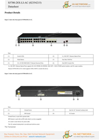 S5700-28X-LI-AC (02354215)
Datasheet
Buy Huawei, Cisco, Zte, Hpe, Dell, Fortinet Network Equipment
Online In China At Low Price! www.hi-network.com
Product Details
Figure 2 shows the front panel of S5700-28X-LI-AC.
Note:
(1) Switch LEDs (4) 4 x 10G SFP+ Ethernet Optical Ports
(2) Mode Button (5) One Mini USB Port
(3) 24 x 10/100/1000 BASE-T Ethernet Electrical Ports (6) One RJ45 Console Port
·
4 x 10G SFP+ Ethernet Optical Ports supports GE, GE-CWDM, GE-DWDM, 10GE SFP+, 10GE-CWDM optical modules, and GE cooper modules.
·
Huawei S5700-28X-LI-AC switch supports USB or RJ45 to console the device.
Figure 3 shows the back panel of S5700-28X-LI-AC.
Note:
(1) Ground Screw (3) Jack for AC Terminal Locking Latch
(2) RPS Socket (4) AC Socket
·Ground Screw is used with a ground cable.
·RPS Socket is used with an RPS cable which is not hot swappable.
·AC socket is used with an AC power cable.
·The AC terminal locking latch is not delivered with the switch.
The Transceiver
 