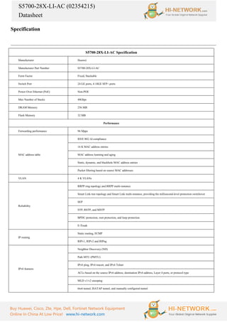 S5700-28X-LI-AC (02354215)
Datasheet
Buy Huawei, Cisco, Zte, Hpe, Dell, Fortinet Network Equipment
Online In China At Low Price! www.hi-network.com
Specification
S5700-28X-LI-AC Specification
Manufacturer Huawei
Manufacturer Part Number S5700-28X-LI-AC
Form Factor Fixed, Stackable
Switch Port 24 GE ports, 4 10GE SFP+ ports
Power Over Ethernet (PoE) Non-POE
Max Number of Stacks 48Gbps
DRAM Memory 256 MB
Flash Memory 32 MB
Performance
Forwarding performance 96 Mpps
MAC address table
IEEE 802.1d compliance
16 K MAC address entries
MAC address learning and aging
Static, dynamic, and blackhole MAC address entries
Packet filtering based on source MAC addresses
VLAN 4 K VLANs
Reliability
RRPP ring topology and RRPP multi-instance
Smart Link tree topology and Smart Link multi-instance, providing the millisecond-level protection switchover
SEP
STP, RSTP, and MSTP
BPDU protection, root protection, and loop protection
E-Trunk
IP routing
Static routing, ECMP
RIPv1, RIPv2 and RIPng
IPv6 features
Neighbor Discovery (ND)
Path MTU (PMTU)
IPv6 ping, IPv6 tracert, and IPv6 Telnet
ACLs based on the source IPv6 address, destination IPv6 address, Layer 4 ports, or protocol type
MLD v1/v2 snooping
6to4 tunnel, ISATAP tunnel, and manually configured tunnel
 