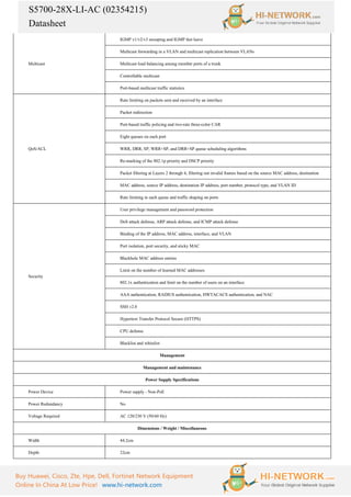 S5700-28X-LI-AC (02354215)
Datasheet
Buy Huawei, Cisco, Zte, Hpe, Dell, Fortinet Network Equipment
Online In China At Low Price! www.hi-network.com
Multicast
IGMP v1/v2/v3 snooping and IGMP fast leave
Multicast forwarding in a VLAN and multicast replication between VLANs
Multicast load balancing among member ports of a trunk
Controllable multicast
Port-based multicast traffic statistics
QoS/ACL
Rate limiting on packets sent and received by an interface
Packet redirection
Port-based traffic policing and two-rate three-color CAR
Eight queues on each port
WRR, DRR, SP, WRR+SP, and DRR+SP queue scheduling algorithms
Re-marking of the 802.1p priority and DSCP priority
Packet filtering at Layers 2 through 4, filtering out invalid frames based on the source MAC address, destination
MAC address, source IP address, destination IP address, port number, protocol type, and VLAN ID
Rate limiting in each queue and traffic shaping on ports
Security
User privilege management and password protection
DoS attack defense, ARP attack defense, and ICMP attack defense
Binding of the IP address, MAC address, interface, and VLAN
Port isolation, port security, and sticky MAC
Blackhole MAC address entries
Limit on the number of learned MAC addresses
802.1x authentication and limit on the number of users on an interface
AAA authentication, RADIUS authentication, HWTACACS authentication, and NAC
SSH v2.0
Hypertext Transfer Protocol Secure (HTTPS)
CPU defense
Blacklist and whitelist
Management
Management and maintenance
Power Supply Specifications
Power Device Power supply - Non-PoE
Power Redundancy No
Voltage Required AC 120/230 V (50/60 Hz)
Dimensions / Weight / Miscellaneous
Width 44.2cm
Depth 22cm
 