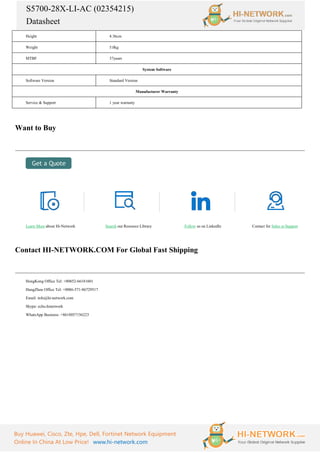S5700-28X-LI-AC (02354215)
Datasheet
Buy Huawei, Cisco, Zte, Hpe, Dell, Fortinet Network Equipment
Online In China At Low Price! www.hi-network.com
Height 4.36cm
Weight 5.0kg
MTBF 37years
System Software
Software Version Standard Version
Manufacturer Warranty
Service & Support 1 year warranty
Want to Buy
Learn More about Hi-Network Search our Resource Library Follow us on LinkedIn Contact for Sales or Support
Contact HI-NETWORK.COM For Global Fast Shipping
HongKong Office Tel: +00852-66181601
HangZhou Office Tel: +0086-571-86729517
Email: info@hi-network.com
Skype: echo.hinetwork
WhatsApp Business: +8618057156223
 