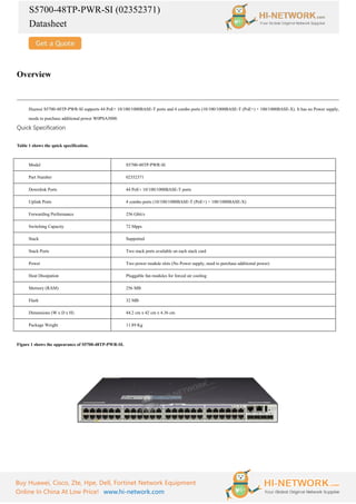 S5700-48TP-PWR-SI (02352371)
Datasheet
Buy Huawei, Cisco, Zte, Hpe, Dell, Fortinet Network Equipment
Online In China At Low Price! www.hi-network.com
Overview
Huawei S5700-48TP-PWR-SI supports 44 PoE+ 10/100/1000BASE-T ports and 4 combo ports (10/100/1000BASE-T (PoE+) + 100/1000BASE-X). It has no Power supply,
needs to purchase additional power W0PSA5000.
Quick Specification
Table 1 shows the quick specification.
Model S5700-48TP-PWR-SI
Part Number 02352371
Downlink Ports 44 PoE+ 10/100/1000BASE-T ports
Uplink Ports 4 combo ports (10/100/1000BASE-T (PoE+) + 100/1000BASE-X)
Forwarding Performance 256 Gbit/s
Switching Capacity 72 Mpps
Stack Supported
Stack Ports Two stack ports available on each stack card
Power Two power module slots (No Power supply, need to purchase additional power)
Heat Dissipation Pluggable fan modules for forced air cooling
Memory (RAM) 256 MB
Flash 32 MB
Dimensions (W x D x H) 44.2 cm x 42 cm x 4.36 cm
Package Weight 11.89 Kg
Figure 1 shows the appearance of S5700-48TP-PWR-SI.
 