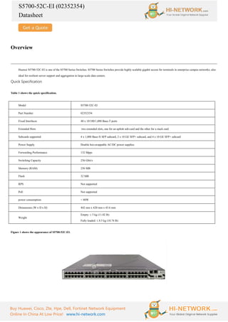 S5700-52C-EI (02352354)
Datasheet
Buy Huawei, Cisco, Zte, Hpe, Dell, Fortinet Network Equipment
Online In China At Low Price! www.hi-network.com
Overview
Huawei S5700-52C-EI is one of the S5700 Series Switches. S5700 Series Switches provide highly scalable gigabit access for terminals in enterprise campus networks; also
ideal for resilient server support and aggregation in large-scale data centers.
Quick Specification
Table 1 shows the quick specification.
Model S5700-52C-EI
Part Number 02352354
Fixed Interfaces 48 x 10/100/1,000 Base-T ports
Extended Slots two extended slots, one for an uplink sub-card and the other for a stack card
Subcards supported 4 x 1,000 Base-X SFP subcard, 2 x 10 GE SFP+ subcard, and 4 x 10 GE SFP+ subcard
Power Supply Double hot-swappable AC/DC power supplies
Forwarding Performance 132 Mpps
Switching Capacity 256 Gbit/s
Memory (RAM) 256 MB
Flash 32 MB
RPS Not supported
PoE Not supported
power consumption < 88W
Dimensions (W x D x H) 442 mm x 420 mm x 43.6 mm
Weight
Empty: ≤ 5 kg (11.02 lb)
Fully loaded: ≤ 8.5 kg (18.74 lb)
Figure 1 shows the appearance of S5700-52C-EI.
 