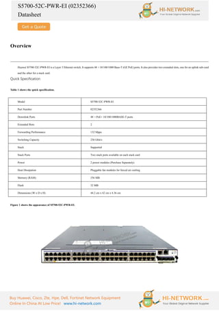 S5700-52C-PWR-EI (02352366)
Datasheet
Buy Huawei, Cisco, Zte, Hpe, Dell, Fortinet Network Equipment
Online In China At Low Price! www.hi-network.com
Overview
Huawei S5700-52C-PWR-EI is a Layer 3 Ethernet switch. It supports 48 ×10/100/1000 Base-T (GE PoE) ports. It also provides two extended slots, one for an uplink sub-card
and the other for a stack card.
Quick Specification
Table 1 shows the quick specification.
Model S5700-52C-PWR-EI
Part Number 02352366
Downlink Ports 48 ×PoE+ 10/100/1000BASE-T ports
Extended Slots 2
Forwarding Performance 132 Mpps
Switching Capacity 256 Gbit/s
Stack Supported
Stack Ports Two stack ports available on each stack card
Power 2 power modules (Purchase Separately)
Heat Dissipation Pluggable fan modules for forced air cooling
Memory (RAM) 256 MB
Flash 32 MB
Dimensions (W x D x H) 44.2 cm x 42 cm x 4.36 cm
Figure 1 shows the appearance of S5700-52C-PWR-EI.
 