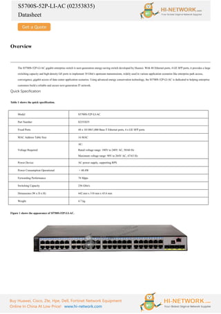 S5700S-52P-LI-AC (02353835)
Datasheet
Buy Huawei, Cisco, Zte, Hpe, Dell, Fortinet Network Equipment
Online In China At Low Price! www.hi-network.com
Overview
The S5700S-52P-LI-AC gigabit enterprise switch is next-generation energy-saving switch developed by Huawei. With 48 Ethernet ports, 4 GE SFP ports, it provides a large
switching capacity and high-density GE ports to implement 10 Gbit/s upstream transmissions, widely used in various application scenarios like enterprise park access,
convergence, gigabit access of data center application scenarios. Using advanced energy conservation technology, the S5700S-52P-LI-AC is dedicated to helping enterprise
customers build a reliable and secure next-generation IT network.
Quick Specification
Table 1 shows the quick specification.
Model S5700S-52P-LI-AC
Part Number 02353835
Fixed Ports 48 x 10/100/1,000 Base-T Ethernet ports, 4 x GE SFP ports
MAC Address Table Size 16 MAC
Voltage Required
AC:
Rated voltage range: 100V to 240V AC, 50/60 Hz
Maximum voltage range: 90V to 264V AC, 47/63 Hz
Power Device AC power supply, supporting RPS
Power Consumption Operational < 48.4W
Forwarding Performance 78 Mpps
Switching Capacity 256 Gbit/s
Dimensions (W x D x H) 442 mm x 310 mm x 43.6 mm
Weight 4.7 kg
Figure 1 shows the appearance of S5700S-52P-LI-AC.
 