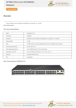 S5700S-52X-LI-AC (02350HED)
Datasheet
Buy Huawei, Cisco, Zte, Hpe, Dell, Fortinet Network Equipment
Online In China At Low Price! www.hi-network.com
Overview
Huawei S5700 Series Switch, 48 Ethernet 10/100/1000 ports, 4 10 Gig SFP+, AC 110/220V.
Quick Specification
Table 1 shows the quick specification.
Model S5700S-52X-LI-AC
Part Number 02350HED
Description S5700S-52X-LI-AC (48 Ethernet 10/100/1000 ports, 4 10 Gig SFP+, AC 110/220V)
Memory (RAM) 512 MB
Flash 512 MB in total. To view the available flash memory size, run the display version command.
Service port surge protection Common mode: ±
6 kV
Power supply surge protection ±
6 kV in differential mode, ±
6 kV in common mode
Dimensions (H x W x D) 43.6 mm x 442.0 mm x 220.0 mm (1.72 in. x 17.4 in. x 8.7 in.)
Stack ports Four uplink 10GE SFP+ ports
PoE Not supported
Figure 1 shows the appearance of S5700S-52X-LI-AC.
 