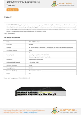 S5701-28TP-PWR-LI-AC (98010538)
Datasheet
Buy Huawei, Cisco, Zte, Hpe, Dell, Fortinet Network Equipment
Online In China At Low Price! www.hi-network.com
Overview
The S5701-28TP-PWR-LI-AC gigabit enterprise switch is next-generation energy-saving switch developed by Huawei. With front power sockets, it can be installed in the
300 mm deep cabinet and be maintained through the front panel, saving space in small equipment rooms, widely used in various application scenarios like enterprise park
access, convergence, gigabit access of data center application scenarios. Using advanced energy conservation technology plus PoE function, the S5701-28TP-PWR-LI-AC is
dedicated to helping enterprise customers build a reliable and secure next-generation IT network.
Quick Specification
Table 1 shows the quick specification.
Model S5701-28TP-PWR-LI-AC
Part Number 98010538
Fixed Ports 24 x 10/100/1,000 Base-T Ethernet ports, 4 x GE SFP ports, 2 x Combo 10/100/1,000 Base-T Ethernet ports
MAC Address Table Size 16 MAC
Voltage Required
AC:
Rated voltage range: 100V to 240V AC, 50/60 Hz
Maximum voltage range: 90V to 264V AC, 47/63 Hz
Power Device AC power supply, supporting RPS
Power Consumption Operational < 238.7W (PoE: 185W)
Forwarding Performance 42 Mpps
Switching Capacity 256 Gbit/s
Dimensions (W x D x H) 442 mm x 310 mm x 43.6 mm
Weight 5.6kg
Figure 1 shows the appearance of S5701-28TP-PWR-LI-AC.
 
