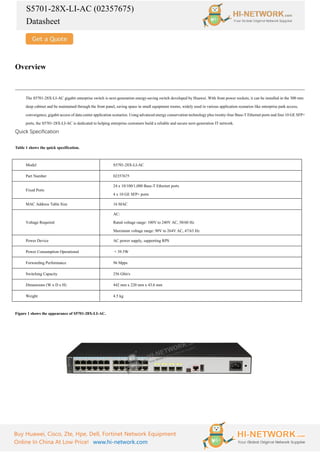S5701-28X-LI-AC (02357675)
Datasheet
Buy Huawei, Cisco, Zte, Hpe, Dell, Fortinet Network Equipment
Online In China At Low Price! www.hi-network.com
Overview
The S5701-28X-LI-AC gigabit enterprise switch is next-generation energy-saving switch developed by Huawei. With front power sockets, it can be installed in the 300 mm
deep cabinet and be maintained through the front panel, saving space in small equipment rooms, widely used in various application scenarios like enterprise park access,
convergence, gigabit access of data center application scenarios. Using advanced energy conservation technology plus twenty-four Base-T Ethernet ports and four 10 GE SFP+
ports, the S5701-28X-LI-AC is dedicated to helping enterprise customers build a reliable and secure next-generation IT network.
Quick Specification
Table 1 shows the quick specification.
Model S5701-28X-LI-AC
Part Number 02357675
Fixed Ports
24 x 10/100/1,000 Base-T Ethernet ports
4 x 10 GE SFP+ ports
MAC Address Table Size 16 MAC
Voltage Required
AC:
Rated voltage range: 100V to 240V AC, 50/60 Hz
Maximum voltage range: 90V to 264V AC, 47/63 Hz
Power Device AC power supply, supporting RPS
Power Consumption Operational < 39.5W
Forwarding Performance 96 Mpps
Switching Capacity 256 Gbit/s
Dimensions (W x D x H) 442 mm x 220 mm x 43.6 mm
Weight 4.5 kg
Figure 1 shows the appearance of S5701-28X-LI-AC.
 