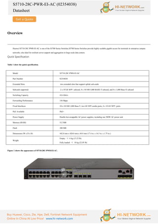 S5710-28C-PWR-EI-AC (02354038)
Datasheet
Buy Huawei, Cisco, Zte, Hpe, Dell, Fortinet Network Equipment
Online In China At Low Price! www.hi-network.com
Overview
Huawei S5710-28C-PWR-EI-AC is one of the S5700 Series Switches.S5700 Series Switches provide highly scalable gigabit access for terminals in enterprise campus
networks; also ideal for resilient server support and aggregation in large-scale data centers.
Quick Specification
Table 1 show the quick specification.
Model S5710-28C-PWR-EI-AC
Part Number 02354038
Extended Slots two extended slots that support uplink sub-cards
Subcards supported 2 x 10 GE SFP+ subcard, 8 x 10/100/1,000 BASE-T subcard, and 8 x 1,000 Base-X subcard
Switching Capacity 416 Gbit/s
Forwarding Performance 156 Mpps
Fixed Interfaces 24 x 10/100/1,000 Base-T, two GE SFP combo ports, 4 x 10 GE SFP+ ports
PoE Available PoE+
Power Supply Double hot-swappable AC power supplies, including one 580W AC power unit
Memory (RAM) 512 MB
Flash 200 MB
Dimensions (W x D x H) 442.0 mm x 420.0 mm x 44.4 mm (17.4 in. x 16.5 in. x 1.75 in.)
Weight
Empty: ≤ 6 kg (13.23 lb)
Fully loaded: ≤ 10 kg (22.05 lb)
Figure 1 shows the appearance of S5710-28C-PWR-EI-AC.
 